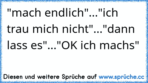 "mach endlich"..."ich trau mich nicht"..."dann lass es"..."OK ich machs"