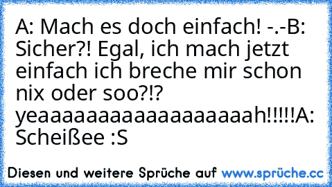 A: Mach es doch einfach! -.-
B: Sicher?! Egal, ich mach jetzt einfach ich breche mir schon nix oder soo?!? yeaaaaaaaaaaaaaaaaaah!!!!!
A: Scheißee :S