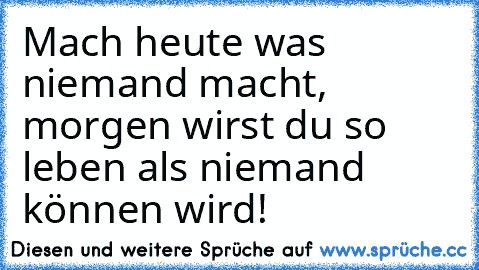 Mach heute was niemand macht, morgen wirst du so leben als niemand können wird!