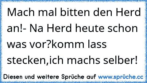 Mach mal bitten den Herd an!
- Na Herd heute schon was vor?
komm lass stecken,ich machs selber!