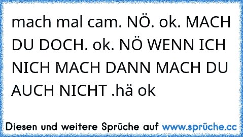 mach mal cam. NÖ. ok. MACH DU DOCH. ok. NÖ WENN ICH NICH MACH DANN MACH DU AUCH NICHT .hä ok