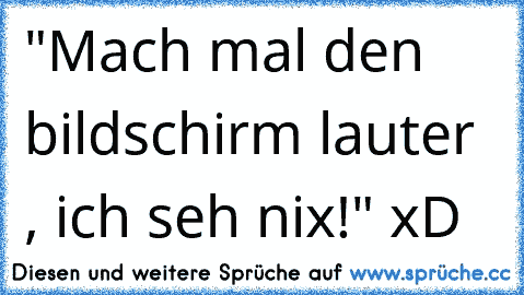 "Mach mal den bildschirm lauter , ich seh nix!" xD