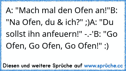 A: "Mach mal den Ofen an!"
B: "Na Ofen, du & ich?" ;)
A: "Du sollst ihn anfeuern!" -.-'
B: "Go Ofen, Go Ofen, Go Ofen!" :)