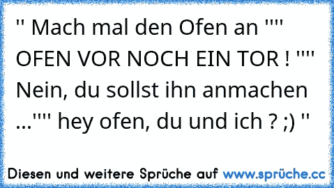 '' Mach mal den Ofen an ''
'' OFEN VOR NOCH EIN TOR ! ''
'' Nein, du sollst ihn anmachen ...''
'' hey ofen, du und ich ? ;) ''