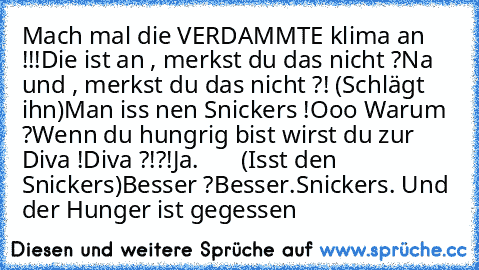 Mach mal die VERDAMMTE klima an !!!
Die ist an , merkst du das nicht ?
Na und , merkst du das nicht ?! (Schlägt ihn)
Man iss nen Snickers !
Ooo Warum ?
Wenn du hungrig bist wirst du zur Diva !
Diva ?!?!
Ja.       
(Isst den Snickers)
Besser ?
Besser.
Snickers. Und der Hunger ist gegessen