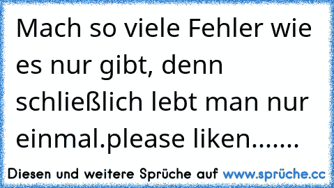 Mach so viele Fehler wie es nur gibt, denn schließlich lebt man nur einmal.
please liken.......