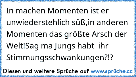 In machen Momenten ist er unwiederstehlich süß♥,
in anderen Momenten das größte Arsch der Welt!
Sag ma Jungs habt  ihr Stimmungsschwankungen?!?
♥♥♥