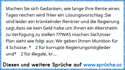 Machen Sie sich Gedanken, wie lange Ihre Rente eines Tages reichen wird ?
Hier ein Lösungsvorschlag :
Sie sind leider ein kränkelnder Rentner und die Regierung sagt,
dass sie kein Geld habe um Ihnen ein Altersheim zu Verfügung zu stellen ???
WAS machen Sie?
Unser Plan sieht wie folgt aus: 
Wir geben Ihnen Munition für 4 Schüsse: 
*    2 für korrupte Regierungsmitglieder und
*    2 für illegale,...