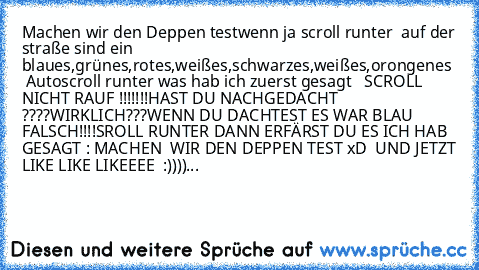 Machen wir den Deppen test
wenn ja scroll runter  
auf der straße sind ein blaues,grünes,rotes,weißes,schwarzes,weißes,orongenes  Auto
scroll runter 
was hab ich zuerst gesagt   SCROLL NICHT RAUF !!!!!!!
HAST DU NACHGEDACHT ????
WIRKLICH???
WENN DU DACHTEST ES WAR BLAU FALSCH!!!!
SROLL RUNTER DANN ERFÄRST DU ES
 ICH HAB GESAGT : MACHEN  WIR DEN DEPPEN TEST 
xD  
UND JETZT LIKE LIKE LIKEEEE  :))))...