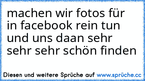 machen wir fotos für in facebook rein tun und uns daan sehr sehr sehr schön finden