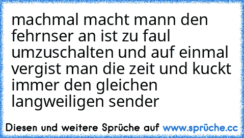 machmal macht mann den fehrnser an ist zu faul umzuschalten und auf einmal vergist man die zeit und kuckt immer den gleichen langweiligen sender