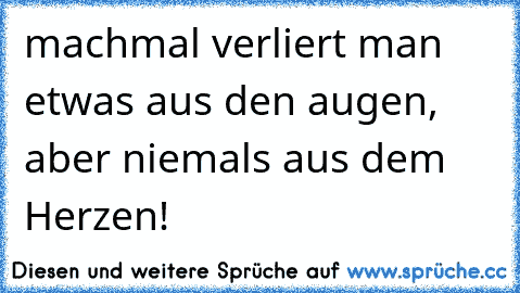 machmal verliert man etwas aus den augen, aber niemals aus dem Herzen!