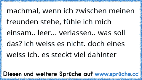 machmal, wenn ich zwischen meinen freunden stehe, fühle ich mich einsam.. leer... verlassen.. was soll das? ich weiss es nicht. doch eines weiss ich. es steckt viel dahinter