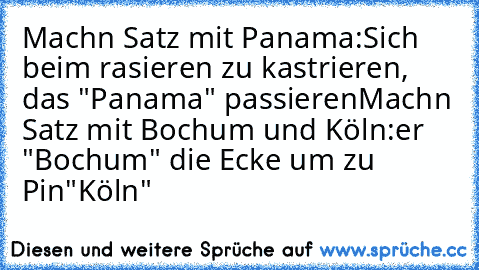 Machn Satz mit Panama:
Sich beim rasieren zu kastrieren, das "Panama" passieren
Machn Satz mit Bochum und Köln:
er "Bochum" die Ecke um zu Pin"Köln"