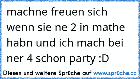 machne freuen sich wenn sie ne 2 in mathe habn und ich mach bei ner 4 schon party :D