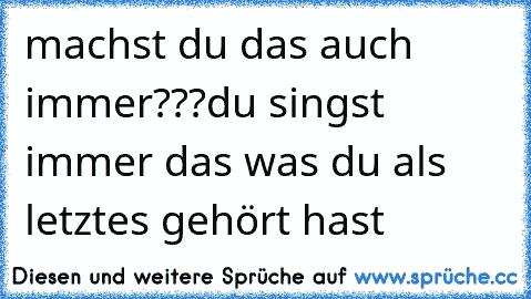 machst du das auch immer???
du singst immer das was du als letztes gehört hast