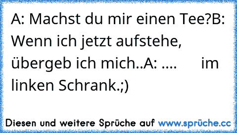 A: Machst du mir einen Tee?
B: Wenn ich jetzt aufstehe, übergeb ich mich..
A: ....      im linken Schrank.
;)