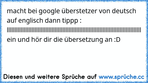 macht bei google überstetzer von deutsch auf englisch dann tippp : lllllllllllllllllllllllllllllllllllllllllllllllllllllllllllllllllllllllllllllllllllllll ein und hör dir die übersetzung an :D