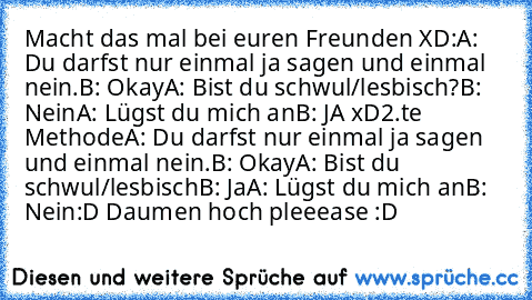 Macht das mal bei euren Freunden XD:
A: Du darfst nur einmal ja sagen und einmal nein.
B: Okay
A: Bist du schwul/lesbisch?
B: Nein
A: Lügst du mich an
B: JA xD
2.te Methode
A: Du darfst nur einmal ja sagen und einmal nein.
B: Okay
A: Bist du schwul/lesbisch
B: Ja
A: Lügst du mich an
B: Nein
:D Daumen hoch pleeease :D