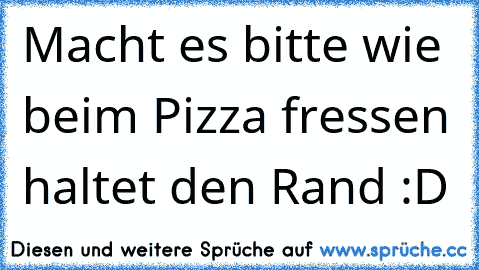 Macht es bitte wie beim Pizza fressen haltet den Rand :D