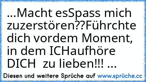 ...Macht es
Spass mich  zu
zerstören??
Führchte dich vor
dem Moment, in dem ICH
aufhöre DICH  zu lieben!!! ...