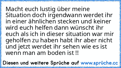 Macht euch lustig über meine Situation doch irgendwann werdet ihr in einer ähnlichen stecken und keiner wird euch helfen dann wünscht ihr euch als ich in dieser situation war mir geholfen zu haben habt ihr aber nicht und jetzt werdet ihr sehen wie es ist wenn man am boden ist !!