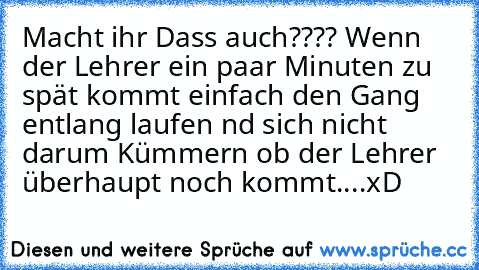 Macht ihr Dass auch???? Wenn der Lehrer ein paar Minuten zu spät kommt einfach den Gang entlang laufen nd sich nicht darum Kümmern ob der Lehrer überhaupt noch kommt....xD