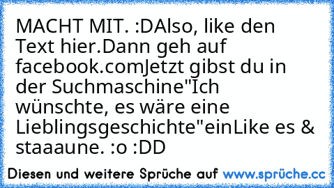 MACHT MIT. :D
Also, like den Text hier.
Dann geh auf facebook.com
Jetzt gibst du in der Suchmaschine
"Ich wünschte, es wäre eine Lieblingsgeschichte"
ein
Like es & staaaune. :o :DD