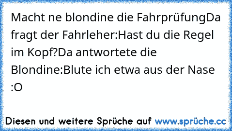 Macht ne blondine die Fahrprüfung
Da fragt der Fahrleher:
Hast du die Regel im Kopf?
Da antwortete die Blondine:
Blute ich etwa aus der Nase :O