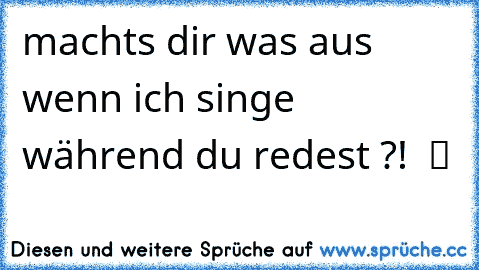 machts dir was aus wenn ich singe während du redest ?!  ツ