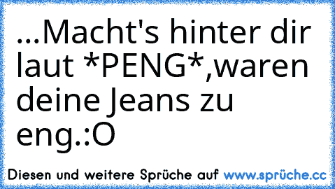 ...Macht's hinter dir laut *PENG*,
waren deine Jeans zu eng.
:O