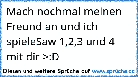 Mach´ nochmal meinen Freund an und ich spiele
Saw 1,2,3 und 4 mit dir >:D