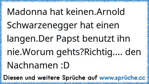 Madonna hat keinen.
Arnold Schwarzenegger hat einen langen.
Der Papst benutzt ihn nie.
Worum gehts?
Richtig.... den Nachnamen :D