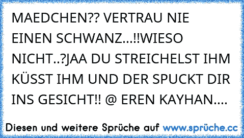 MAEDCHEN?? VERTRAU NIE EINEN SCHWANZ...!!
WIESO NICHT..?
JAA DU STREICHELST IHM KÜSST IHM UND DER SPUCKT DIR INS GESICHT!! 
@ EREN KAYHAN....