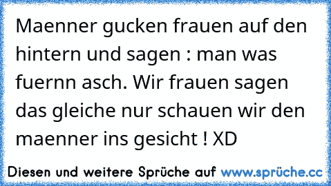 Maenner gucken frauen auf den hintern und sagen : man was fuernn asch. Wir frauen sagen das gleiche nur schauen wir den maenner ins gesicht ! XD