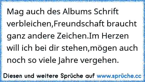 Mag auch des Albums Schrift verbleichen,
Freundschaft braucht ganz andere Zeichen.
Im Herzen will ich bei dir stehen,
mögen auch noch so viele Jahre vergehen.