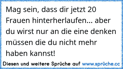 Mag sein, dass dir jetzt 20 Frauen hinterherlaufen... aber du wirst nur an die eine denken müssen die du nicht mehr haben kannst!