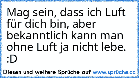 Mag sein, dass ich Luft für dich bin, aber bekanntlich kann man ohne Luft ja nicht lebe. :D