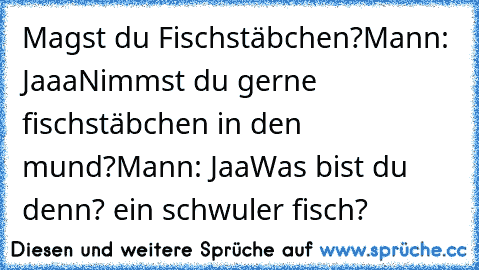 Magst du Fischstäbchen?
Mann: Jaaa
Nimmst du gerne fischstäbchen in den mund?
Mann: Jaa
Was bist du denn? ein schwuler fisch?