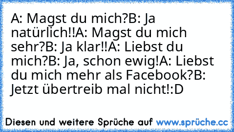 A: Magst du mich?
B: Ja natürlich!!
A: Magst du mich sehr?
B: Ja klar!!
A: Liebst du mich?
B: Ja, schon ewig!
A: Liebst du mich mehr als Facebook?
B: Jetzt übertreib mal nicht!
:D