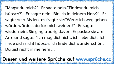 "Magst du mich?" - Er sagte nein.
"Findest du mich hübsch?" - Er sagte nein.
"Bin ich in deinem Herz?" - Er sagte nein.
Als letztes fragte sie:
"Wenn ich weg gehen würde würdest du für mich weinen?" - Er sagte wieder
nein. Sie ging traurig davon. Er packte sie am Arm und sagte: "Ich mag dich
nicht, ich liebe dich. Ich finde dich nicht hübsch, ich finde dich
wunderschön. Du bist nicht in meinem ...