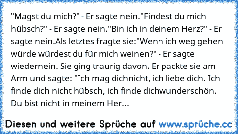 "Magst du mich?" - Er sagte nein.
"Findest du mich hübsch?" - Er sagte nein.
"Bin ich in deinem Herz?" - Er sagte nein.
Als letztes fragte sie:
"Wenn ich weg gehen würde würdest du für mich weinen?" - Er sagte wieder
nein. Sie ging traurig davon. Er packte sie am Arm und sagte: "Ich mag dich
nicht, ich liebe dich. Ich finde dich nicht hübsch, ich finde dich
wunderschön. Du bist nicht in meinem Her...