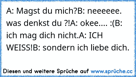 A: Magst du mich?
B: neeeeee. was denkst du ?!
A: okee.... :(
B: ich mag dich nicht.
A: ICH WEISS!
B: sondern ich liebe dich. 