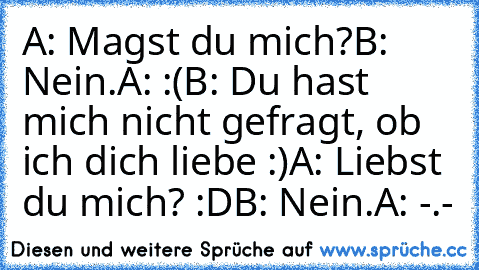 A: Magst du mich?
B: Nein.
A: :(
B: Du hast mich nicht gefragt, ob ich dich liebe :)
A: Liebst du mich? :D
B: Nein.
A: -.-