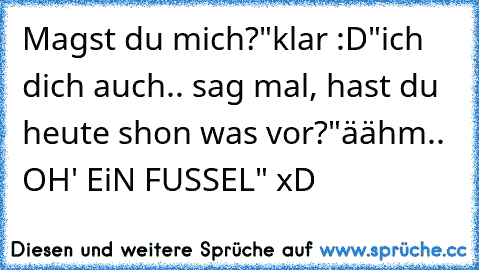 Magst du mich?
"klar :D"
ich dich auch.. sag mal, hast du heute shon was vor?
"äähm..  OH' EiN FUSSEL" xD