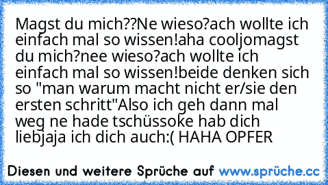 Magst du mich??
Ne wieso?
ach wollte ich einfach mal so wissen!
aha cool
jo
magst du mich?
nee wieso?
ach wollte ich einfach mal so wissen!
beide denken sich so "man warum macht nicht er/sie den ersten schritt"
Also ich geh dann mal weg ne hade tschüss
oke hab dich lieb
jaja ich dich auch
:( 
HAHA OPFER