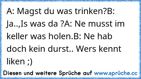 A: Magst du was trinken?
B: Ja..,Is was da ?
A: Ne musst im keller was holen.
B: Ne hab doch kein durst.. 
Wers kennt liken ;)