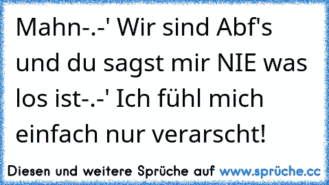 Mahn-.-' Wir sind Abf's und du sagst mir NIE was los ist-.-' Ich fühl mich einfach nur verarscht!