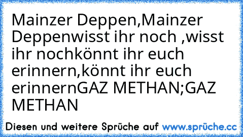 Mainzer Deppen,Mainzer Deppen
wisst ihr noch ,wisst ihr noch
könnt ihr euch erinnern,könnt ihr euch erinnern
GAZ METHAN;GAZ METHAN