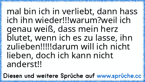 mal bin ich in verliebt, dann hass ich ihn wieder!!!
warum?
weil ich genau weiß, dass mein herz blutet, wenn ich es zu lasse, ihn zulieben!!!!!
darum will ich nicht lieben, doch ich kann nicht anderst!!